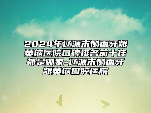 2024年辽源市侧面牙龈萎缩医院口碑排名前十佳都是哪家-辽源市侧面牙龈萎缩口腔医院