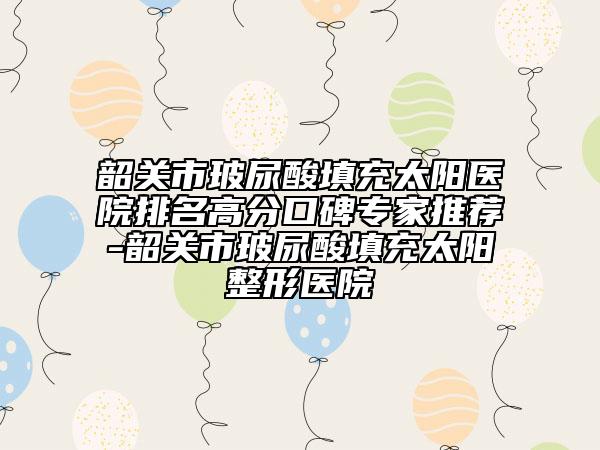 韶关市玻尿酸填充太阳医院排名高分口碑专家推荐-韶关市玻尿酸填充太阳整形医院