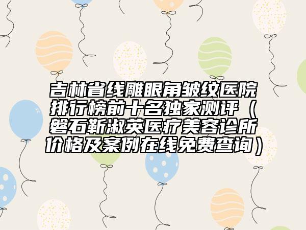 吉林省线雕眼角皱纹医院排行榜前十名独家测评（磐石靳淑英医疗美容诊所价格及案例在线免费查询）