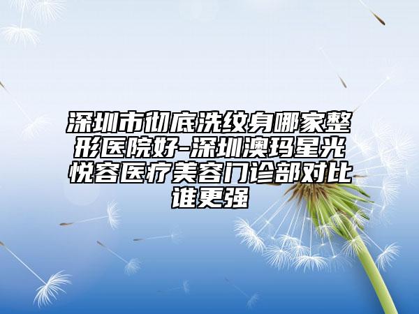 深圳市彻底洗纹身哪家整形医院好-深圳澳玛星光悦容医疗美容门诊部对比谁更强
