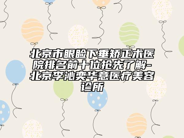 北京市眼睑下垂矫正术医院排名前十位抢先了解-北京李沁奕华意医疗美容诊所