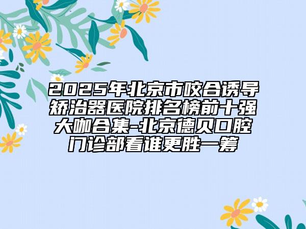 2025年北京市咬合诱导矫治器医院排名榜前十强大咖合集-北京德贝口腔门诊部看谁更胜一筹