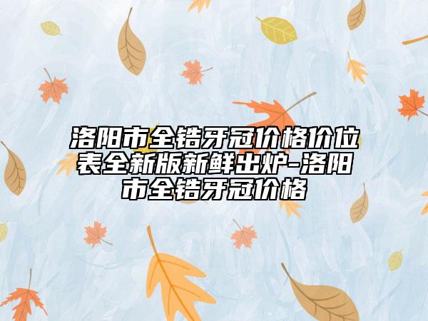 洛阳市全锆牙冠价格价位表全新版新鲜出炉-洛阳市全锆牙冠价格