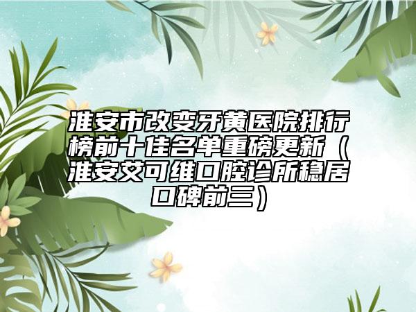 淮安市改变牙黄医院排行榜前十佳名单重磅更新（淮安艾可维口腔诊所稳居口碑前三）