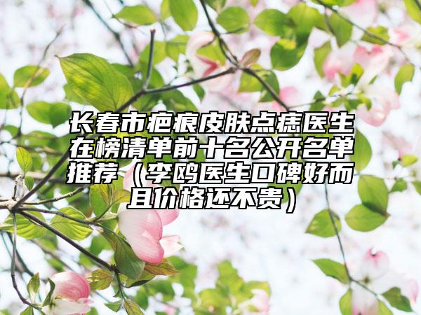 长春市疤痕皮肤点痣医生在榜清单前十名公开名单推荐（李鸥医生口碑好而且价格还不贵）