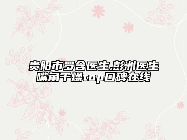 贵阳市罗含医生,彭洲医生嘴角干燥top口碑在线