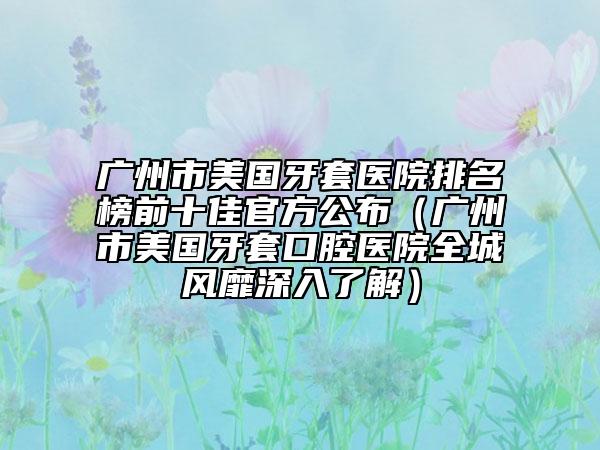 广州市美国牙套医院排名榜前十佳官方公布（广州市美国牙套口腔医院全城风靡深入了解）