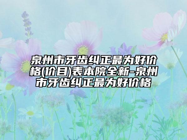 泉州市牙齿纠正最为好价格(价目)表本院全新-泉州市牙齿纠正最为好价格