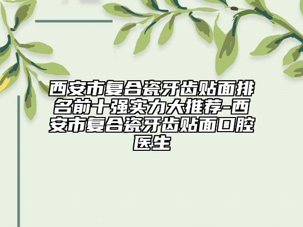 西安市复合瓷牙齿贴面排名前十强实力大推荐-西安市复合瓷牙齿贴面口腔医生