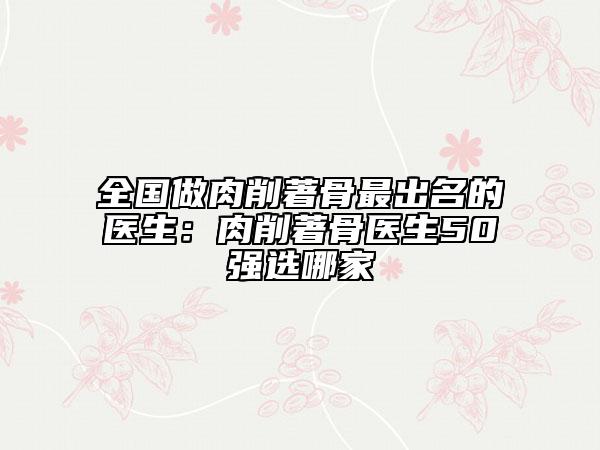 全国做肉削著骨最出名的医生：肉削著骨医生50强选哪家