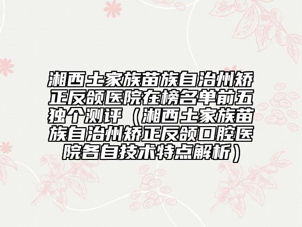 湘西土家族苗族自治州矫正反颌医院在榜名单前五独个测评（湘西土家族苗族自治州矫正反颌口腔医院各自技术特点解析）