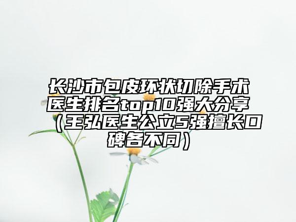 长沙市包皮环状切除手术医生排名top10强大分享（王弘医生公立5强擅长口碑各不同）