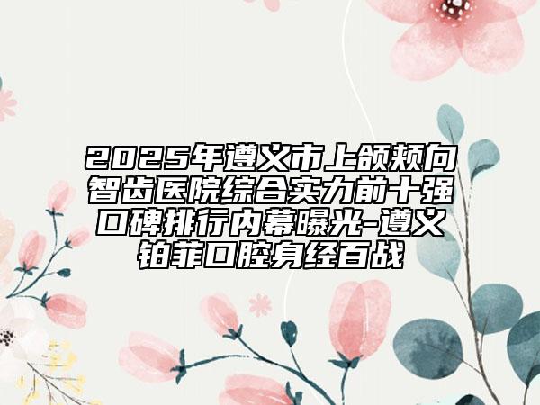 2025年遵义市上颌颊向智齿医院综合实力前十强口碑排行内幕曝光-遵义铂菲口腔身经百战