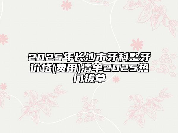2025年长沙市牙科整牙价格(费用)清单2025热门拔草