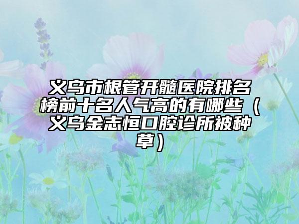 义乌市根管开髓医院排名榜前十名人气高的有哪些（义乌金志恒口腔诊所被种草）