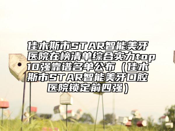 佳木斯市STAR智能美牙医院在榜清单综合实力top10强靠谱名单公布（佳木斯市STAR智能美牙口腔医院锁定前四强）