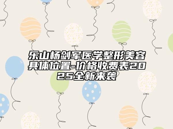 乐山杨剑军医学整形美容具体位置-价格收费表2025全新来袭