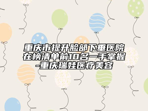 重庆市提升脸部下垂医院在榜清单前10名一手掌握-重庆瑞娃医疗美容