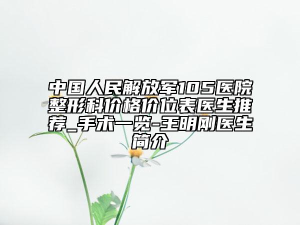 中国人民解放军105医院整形科价格价位表医生推荐_手术一览-王明刚医生简介