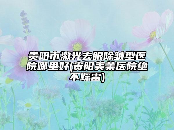 贵阳市激光去眼除皱型医院哪里好(贵阳美莱医院绝不踩雷)