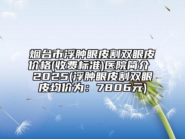 烟台市浮肿眼皮割双眼皮价格(收费标准)医院简介 2025(浮肿眼皮割双眼皮均价为：7806元)