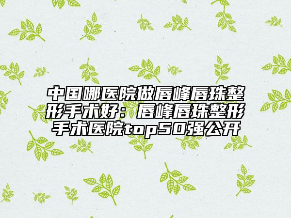 中国哪医院做唇峰唇珠整形手术好：唇峰唇珠整形手术医院top50强公开