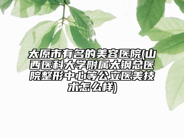 太原市有名的美容医院(山西医科大学附属太钢总医院整形中心等公立医美技术怎么样)
