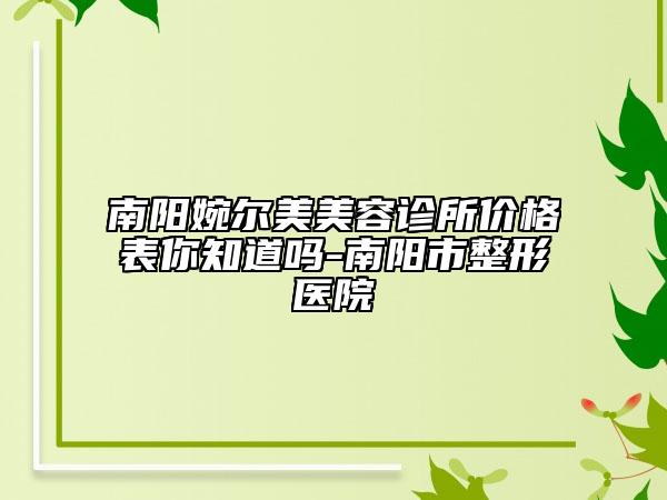 南阳婉尔美美容诊所价格表你知道吗-南阳市整形医院