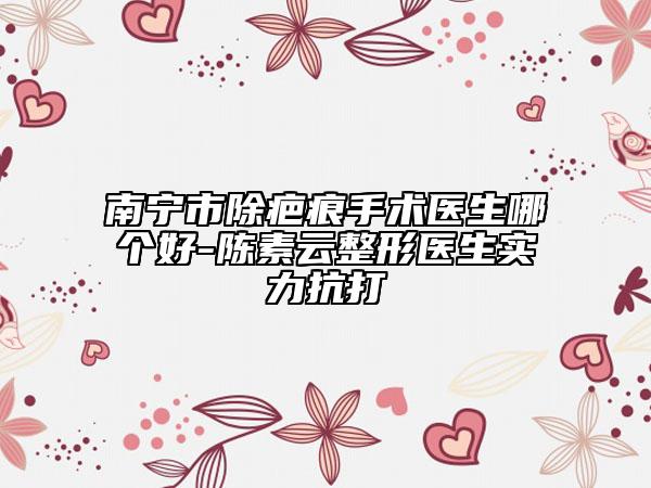 南宁市除疤痕手术医生哪个好-陈素云整形医生实力抗打