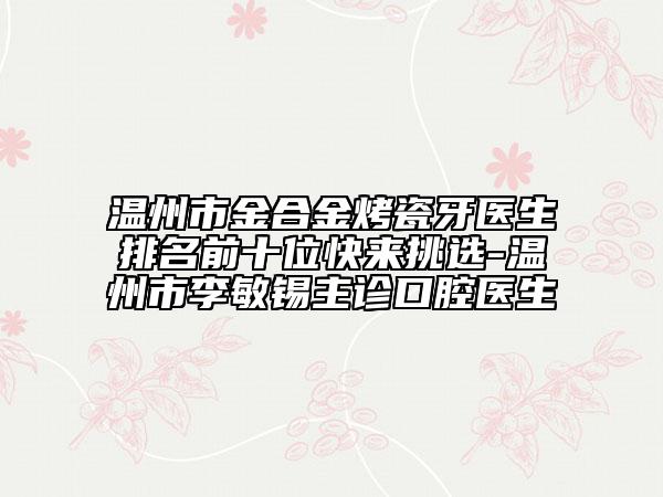 温州市金合金烤瓷牙医生排名前十位快来挑选-温州市李敏锡主诊口腔医生