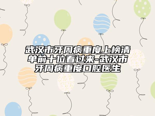 武汉市牙周病重度上榜清单前十位看过来-武汉市牙周病重度口腔医生