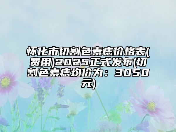 怀化市切割色素痣价格表(费用)2025正式发布(切割色素痣均价为：3050元)