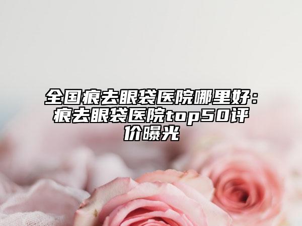 全国痕去眼袋医院哪里好：痕去眼袋医院top50评价曝光