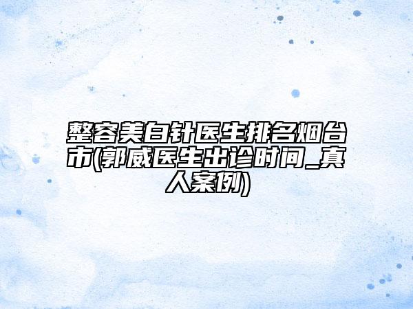 整容美白针医生排名烟台市(郭威医生出诊时间_真人案例)
