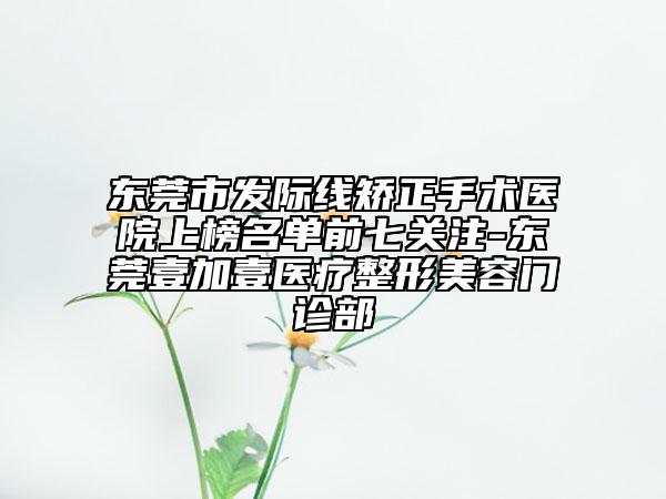 东莞市发际线矫正手术医院上榜名单前七关注-东莞壹加壹医疗整形美容门诊部