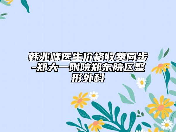 韩兆峰医生价格收费同步-郑大一附院郑东院区整形外科