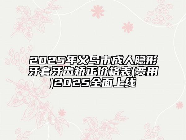 2025年义乌市成人隐形牙套牙齿矫正价格表(费用)2025全面上线