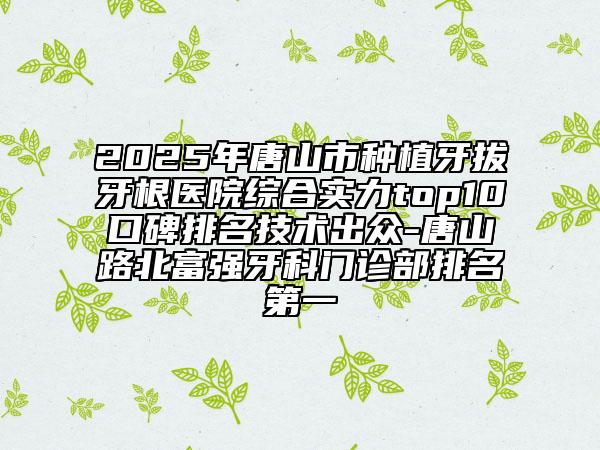 2025年唐山市种植牙拔牙根医院综合实力top10口碑排名技术出众-唐山路北富强牙科门诊部排名第一