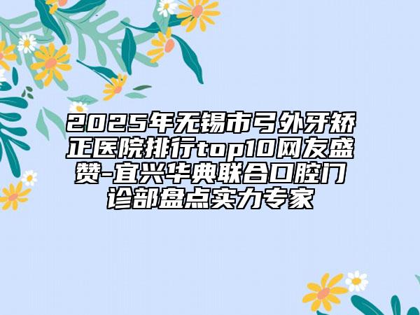 2025年无锡市弓外牙矫正医院排行top10网友盛赞-宜兴华典联合口腔门诊部盘点实力专家