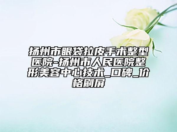 扬州市眼袋拉皮手术整型医院-扬州市人民医院整形美容中心技术_口碑_价格刷屏