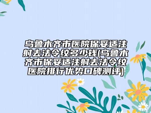 乌鲁木齐市医院保妥适注射去法令纹多少钱(乌鲁木齐市保妥适注射去法令纹医院排行优势口碑测评)