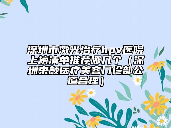 深圳市激光治疗hpv医院上榜清单推荐哪几个（深圳束颜医疗美容门诊部公道合理）