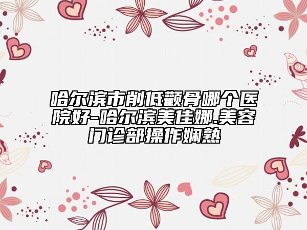 哈尔滨市削低颧骨哪个医院好-哈尔滨美佳娜.美容门诊部操作娴熟