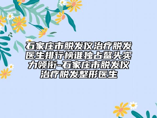 石家庄市脱发仪治疗脱发医生排行榜谁独占鳌头实力领衔-石家庄市脱发仪治疗脱发整形医生