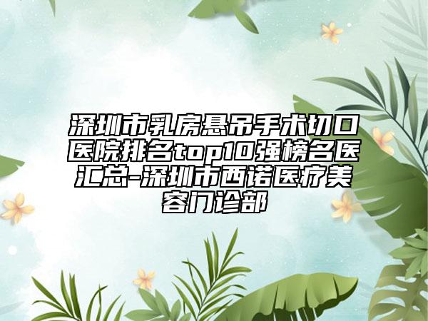 深圳市乳房悬吊手术切口医院排名top10强榜名医汇总-深圳市西诺医疗美容门诊部