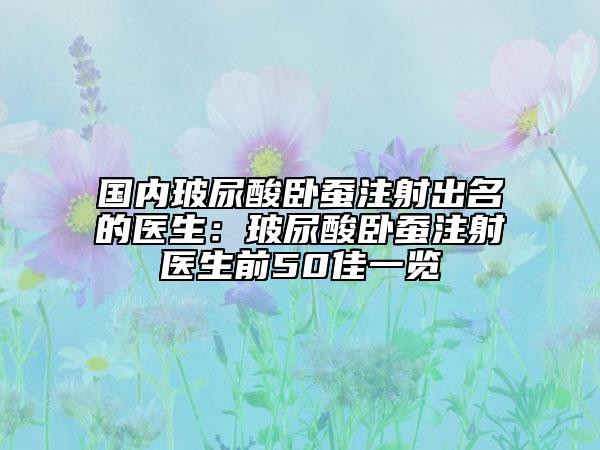 国内玻尿酸卧蚕注射出名的医生：玻尿酸卧蚕注射医生前50佳一览