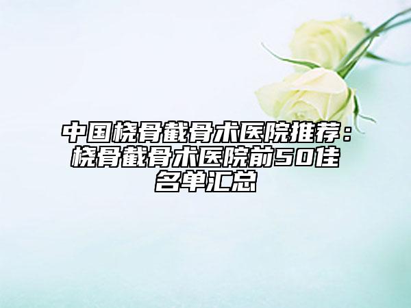 中国桡骨截骨术医院推荐：桡骨截骨术医院前50佳名单汇总