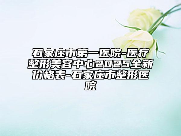 石家庄市第一医院-医疗整形美容中心2025全新价格表-石家庄市整形医院