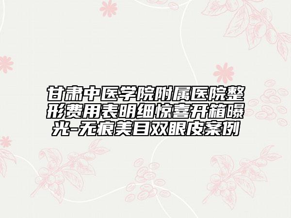 甘肃中医学院附属医院整形费用表明细惊喜开箱曝光-无痕美目双眼皮案例