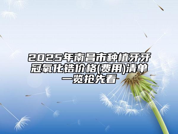 2025年南昌市种植牙牙冠氧化锆价格(费用)清单一览抢先看